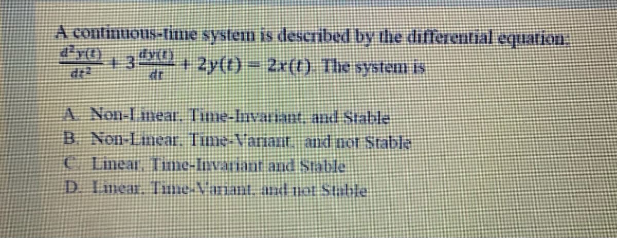 A continuous-fime system is described by the differential equation,
d'y(0
13
dr
+ 2y(t) 2x(t) The system is
dr
A. Non-Linear, Time-Invariant, and Stable
B. Non-Linear, Time-Variant, and not Stable
C. Linear, Time-Invariant and Stable
D. Lmear, Timie-Variant, and not Stable
