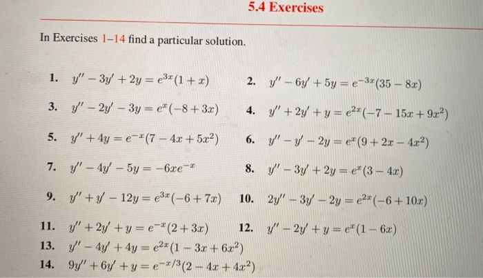 5.4 Exercises
In Exercises 1-14 find a particular solution.
1. y" – 3y +2y = e3" (1 + x)
2. y/' – 6y +5y = e-3#(35 – 8x)
3. y"- 2y-3y = e" (-8+ 3x)
4. y"+2y +y = e²*(-7 – 15x + 9x²)
5. y' +4y = e-"(7 – 4x +5x2)
6. y" – y - 2y = e* (9 + 2x – 4.x²)
7. y"- 4y- 5y = -6xe
8. /-3y +2y = e* (3 – 4x)
9. y'+- 12y = e3"(-6+7x)
10. 2y/" – 3y – 2y = e2"(-6+ 10r)
%3D
11. y" +2y +y = e-"(2+3x)
12. y" – 2y + y = e" (1– 6x)
13. y"-4y +4y = e2" (1 – 3x + 6x²)
14. 9y" +6y +y = e-=/3(2- 4x + 4x²)
