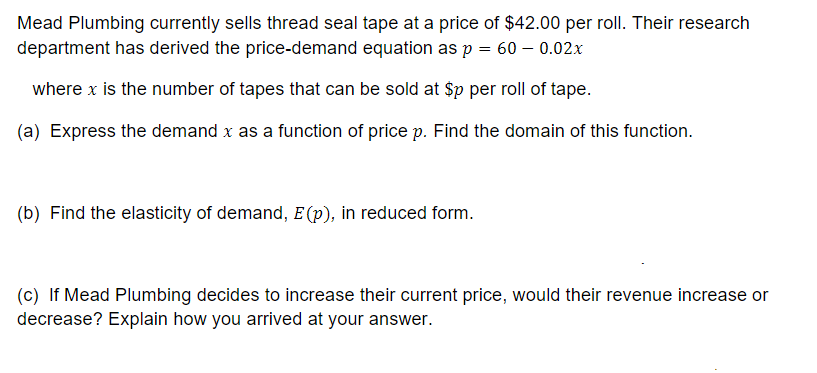 Mead Plumbing currently sells thread seal tape at a price of $42.00 per roll. Their research
department has derived the price-demand equation as p = 60 - 0.02x
where x is the number of tapes that can be sold at $p per roll of tape.
(a) Express the demand x as a function of price p. Find the domain of this function.
(b) Find the elasticity of demand, E (p), in reduced form.
(c) If Mead Plumbing decides to increase their current price, would their revenue increase or
decrease? Explain how you arrived at your answer.