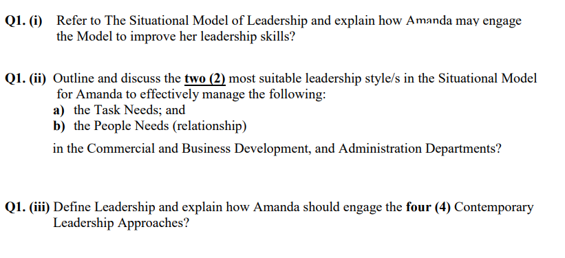 Q1. (i) Refer to The Situational Model of Leadership and explain how Amanda may engage
the Model to improve her leadership skills?
Q1. (ii) Outline and discuss the two (2) most suitable leadership style/s in the Situational Model
for Amanda to effectively manage the following:
a) the Task Needs; and
b) the People Needs (relationship)
in the Commercial and Business Development, and Administration Departments?
Q1. (iii) Define Leadership and explain how Amanda should engage the four (4) Contemporary
Leadership Approaches?