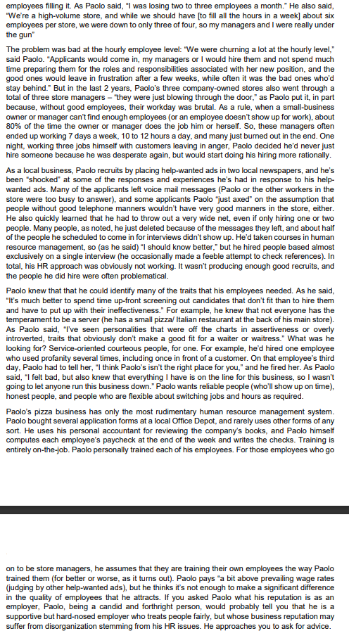 employees filling it. As Paolo said, "I was losing two to three employees a month." He also said,
"We're a high-volume store, and while we should have [to fill all the hours in a week] about six
employees per store, we were down to only three of four, so my managers and I were really under
the gun"
The problem was bad at the hourly employee level: "We were churning a lot at the hourly level,"
said Paolo. "Applicants would come in, my managers or I would hire them and not spend much
time preparing them for the roles and responsibilities associated with her new position, and the
good ones would leave in frustration after a few weeks, while often it was the bad ones who'd
stay behind." But in the last 2 years, Paolo's three company-owned stores also went through a
total of three store managers - "they were just blowing through the door," as Paolo put it, in part
because, without good employees, their workday was brutal. As a rule, when a small-business
owner or manager can't find enough employees (or an employee doesn't show up for work), about
80% of the time the owner or manager does the job him or herself. So, these managers often
ended up working 7 days a week, 10 to 12 hours a day, and many just burned out in the end. One
night, working three jobs himself with customers leaving in anger, Paolo decided he'd never just
hire someone because he was desperate again, but would start doing his hiring more rationally.
As a local business, Paolo recruits by placing help-wanted ads in two local newspapers, and he's
been "shocked" at some of the responses and experiences he's had in response to his help-
wanted ads. Many of the applicants left voice mail messages (Paolo or the other workers in the
store were too busy to answer), and some applicants Paolo "just axed" on the assumption that
people without good telephone manners wouldn't have very good manners in the store, either.
He also quickly learned that he had to throw out a very wide net, even if only hiring one or two
people. Many people, as noted, he just deleted because of the messages they left, and about half
of the people he scheduled to come in for interviews didn't show up. He'd taken courses in human
resource management, so (as he said) "I should know better," but he hired people based almost
exclusively on a single interview (he occasionally made a feeble attempt to check references). In
total, his HR approach was obviously not working. It wasn't producing enough good recruits, and
the people he did hire were often problematical.
Paolo knew that that he could identify many of the traits that his employees needed. As he said,
"It's much better to spend time up-front screening out candidates that don't fit than to hire them
and have to put up with their ineffectiveness." For example, he knew that not everyone has the
temperament to be a server (he has a small pizza/ Italian restaurant at the back of his main store).
As Paolo said, "I've seen personalities that were off the charts in assertiveness or overly
introverted, traits that obviously don't make a good fit for a waiter or waitress." What was he
looking for? Service-oriented courteous people, for one. For example, he'd hired one employee
who used profanity several times, including once in front of a customer. On that employee's third
day, Paolo had to tell her, "I think Paolo's isn't the right place for you," and he fired her. As Paolo
said, "I felt bad, but also knew that everything I have is on the line for this business, so I wasn't
going to let anyone run this business down." Paolo wants reliable people (who'll show up on time),
honest people, and people who are flexible about switching jobs and hours as required.
Paolo's pizza business has only the most rudimentary human resource management system.
Paolo bought several application forms at a local Office Depot, and rarely uses other forms of any
sort. He uses his personal accountant for reviewing the company's books, and Paolo himself
computes each employee's paycheck at the end of the week and writes the checks. Training is
entirely on-the-job. Paolo personally trained each of his employees. For those employees who go
on to be store managers, he assumes that they are training their own employees the way Paolo
trained them (for better or worse, as it turns out). Paolo pays "a bit above prevailing wage rates
(judging by other help-wanted ads), but he thinks it's not enough to make a significant difference
in the quality of employees that he attracts. If you asked Paolo what his reputation is as an
employer, Paolo, being a candid and forthright person, would probably tell you that he is a
supportive but hard-nosed employer who treats people fairly, but whose business reputation may
suffer from disorganization stemming from his HR issues. He approaches you to ask for advice.