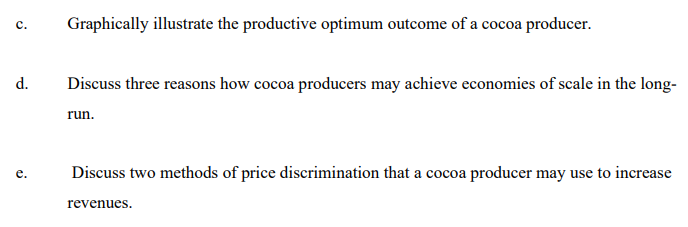 Graphically illustrate the productive optimum outcome of a cocoa producer.
с.
d.
Discuss three reasons how cocoa producers may achieve economies of scale in the long-
run.
Discuss two methods of price discrimination that a cocoa producer may use to increase
а со
е.
revenues.
