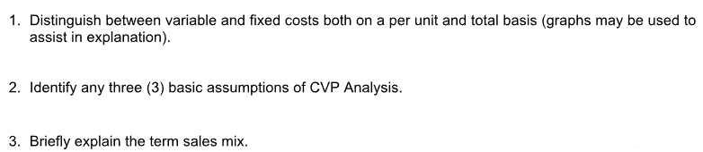 1. Distinguish between variable and fixed costs both on a per unit and total basis (graphs may be used to
assist in explanation).
2. Identify any three (3) basic assumptions of CVP Analysis.
3. Briefly explain the term sales mix.