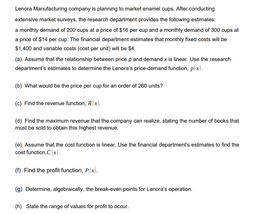 Lenora Manufacturing company is planning to market enamel cups. After conducting
extensive market surveys, the research department provides the following estimates:
a monthly demand of 200 cups at a price of $16 per cup and a monthly demand of 300 cups at
a price of $14 per cup. The financial department estimates that monthly fixed costs will be
$1,400 and variable costs (cost per unit) will be $4.
(a) Assume that the relationship between price p and demand x is linear. Use the research
department's estimates to determine the Lenora's price-demand function, p(x).
(b) What would be the price per cup for an order of 260 units?
(c) Find the revenue function, R(x).
(d) Find the maximum revenue that the company can realize, stating the number of books that
must be sold to obtain this highest revenue.
(e) Assume that the cost function is linear. Use the financial department's estimates to find the
cost function,C(x).
(f) Find the profit function, P(x).
(g) Determine, algebraically, the break-even points for Lenora's operation.
(h) State the range of values for profit to occur.
