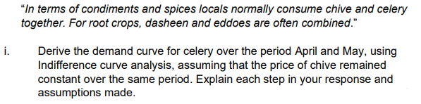 "In terms of condiments and spices locals normally consume chive and celery
together. For root crops, dasheen and eddoes are often combined."
i.
Derive the demand curve for celery over the period April and May, using
Indifference curve analysis, assuming that the price of chive remained
constant over the same period. Explain each step in your response and
assumptions made.
