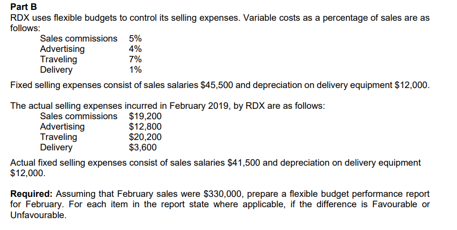 Part B
RDX uses flexible budgets to control its selling expenses. Variable costs as a percentage of sales are as
follows:
Sales commissions 5%
Advertising
4%
Traveling
7%
Delivery
1%
Fixed selling expenses consist of sales salaries $45,500 and depreciation on delivery equipment $12,000.
The actual selling expenses incurred in February 2019, by RDX are as follows:
Sales commissions
$19,200
Advertising
$12,800
Traveling
$20,200
Delivery
$3,600
Actual fixed selling expenses consist of sales salaries $41,500 and depreciation on delivery equipment
$12,000.
Required: Assuming that February sales were $330,000, prepare a flexible budget performance report
for February. For each item in the report state where applicable, if the difference is Favourable or
Unfavourable.