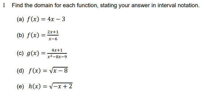 1 Find the domain for each function, stating your answer in interval notation.
(a) f(x) = 4x - 3
2x+1
(b) f(x): =
x-6
4x+1
(c) g(x) =
x²-8x-9
(d) f(x)=√x-8
(e) h(x)=√x + 2