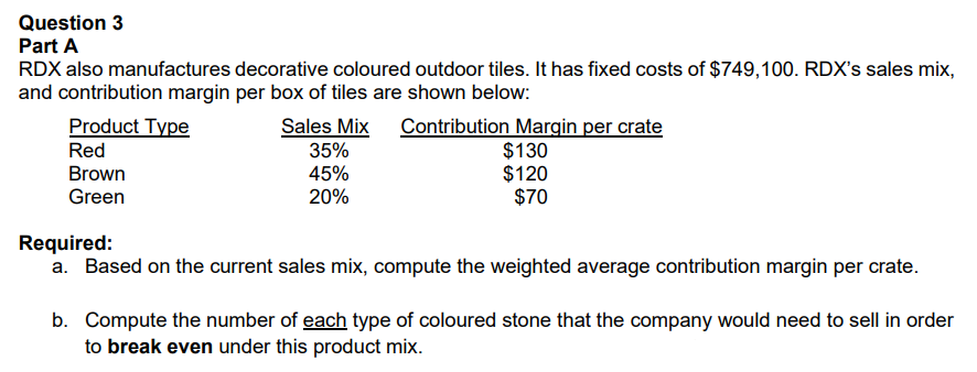 Question 3
Part A
RDX also manufactures decorative coloured outdoor tiles. It has fixed costs of $749,100. RDX's sales mix,
and contribution margin per box of tiles are shown below:
Product Type
Red
Brown
Green
Sales Mix Contribution Margin per crate
$130
$120
$70
35%
45%
20%
Required:
a. Based on the current sales mix, compute the weighted average contribution margin per crate.
b. Compute the number of each type of coloured stone that the company would need to sell in order
to break even under this product mix.