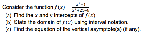 Consider the function f(x) =
x²-4
x²+2x-8
(a) Find the x and y intercepts of f(x)
(b) State the domain of f(x) using interval notation.
(c) Find the equation of the vertical asymptote(s) (if any).