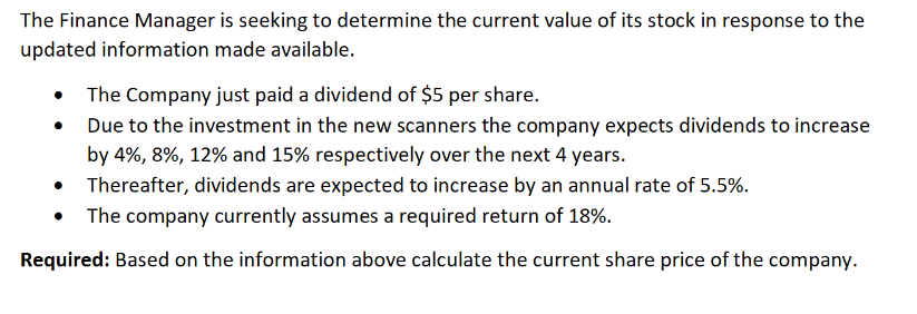 The Finance Manager is seeking to determine the current value of its stock in response to the
updated information made available.
The Company just paid a dividend of $5 per share.
Due to the investment in the new scanners the company expects dividends to increase
by 4%, 8%, 12% and 15% respectively over the next 4 years.
•
Thereafter, dividends are expected to increase by an annual rate of 5.5%.
• The company currently assumes a required return of 18%.
Required: Based on the information above calculate the current share price of the company.