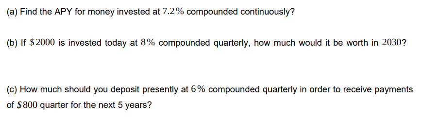 (a) Find the APY for money invested at 7.2% compounded continuously?
(b) If $2000 is invested today at 8% compounded quarterly, how much would it be worth in 2030?
(c) How much should you deposit presently at 6% compounded quarterly in order to receive payments
of $800 quarter for the next 5 years?
