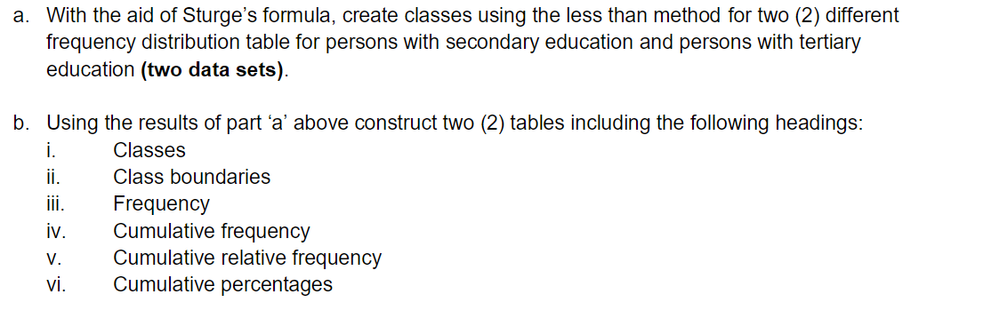 a. With the aid of Sturge's formula, create classes using the less than method for two (2) different
frequency distribution table for persons with secondary education and persons with tertiary
education (two data sets).
b. Using the results of part 'a' above construct two (2) tables including the following headings:
Classes
Class boundaries
i.
ii.
iii.
iv.
Frequency
Cumulative frequency
V. Cumulative relative frequency
Cumulative percentages
vi.