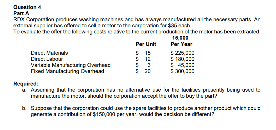 Question 4
Part A
RDX Corporation produces washing machines and has always manufactured all the necessary parts. An
external supplier has offered to sell a motor to the corporation for $35 each.
To evaluate the offer the following costs relative to the current production of the motor has been extracted:
15,000
Per Year
Direct Materials
Direct Labour
Variable Manufacturing Overhead
Fixed Manufacturing Overhead
Per Unit
$ 15
$
12
$
3
$ 20
$ 225,000
$ 180,000
$ 45,000
$ 300,000
Required:
a. Assuming that the corporation has no alternative use for the facilities presently being used to
manufacture the motor, should the corporation accept the offer to buy the part?
b. Suppose that the corporation could use the spare facilities to produce another product which could
generate a contribution of $150,000 per year, would the decision be different?