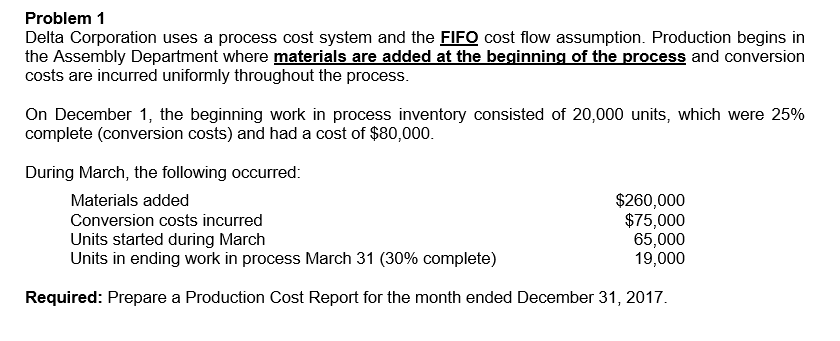 Problem 1
Delta Corporation uses a process cost system and the FIFO cost flow assumption. Production begins in
the Assembly Department where materials are added at the beginning of the process and conversion
costs are incurred uniformly throughout the process.
On December 1, the beginning work in process inventory consisted of 20,000 units, which were 25%
complete (conversion costs) and had a cost of $80,000.
During March, the following occurred:
Materials added
Conversion costs incurred
Units started during March
Units in ending work in process March 31 (30% complete)
Required: Prepare a Production Cost Report for the month ended December 31, 2017.
$260,000
$75,000
65,000
19,000
