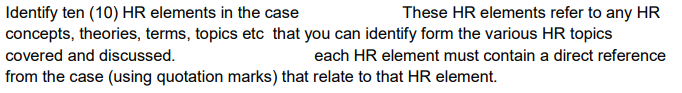 Identify ten (10) HR elements in the case
These HR elements refer to any HR
concepts, theories, terms, topics etc that you can identify form the various HR topics
covered and discussed.
each HR element must contain a direct reference
from the case (using quotation marks) that relate to that HR element.
