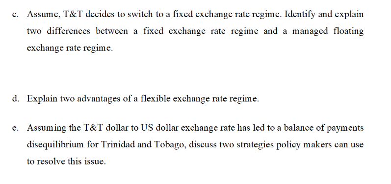 Assume, T&T decides to switch to a fixed exchange rate regime. Identify and explain
two differences between a fixed exchange rate regime and a managed floating
exchange rate regime.
d. Explain two advantages of a flexible exchange rate regime.
e. Assuming the T&T dollar to US dollar exchange rate has led to a balance of payments
disequilibrium for Trinidad and Tobago, discuss two strategies policy makers can use
to resolve this issue.