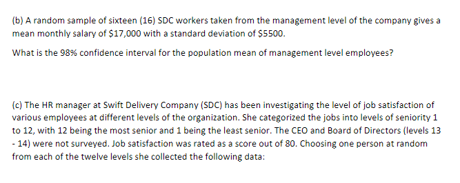 (b) A random sample of sixteen (16) SDC workers taken from the management level of the company gives a
mean monthly salary of $17,000 with a standard deviation of $5500.
What is the 98% confidence interval for the population mean of management level employees?
(c) The HR manager at Swift Delivery Company (SDC) has been investigating the level of job satisfaction of
various employees at different levels of the organization. She categorized the jobs into levels of seniority 1
to 12, with 12 being the most senior and 1 being the least senior. The CEO and Board of Directors (levels 13
- 14) were not surveyed. Job satisfaction was rated as a score out of 80. Choosing one person at random
from each of the twelve levels she collected the following data: