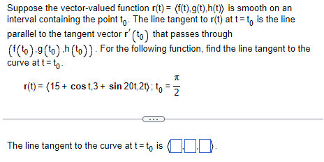 Suppose the vector-valued function r(t)= (f(t).g(t),h(t)) is smooth on an
interval containing the point to. The line tangent to r(t) at t=to is the line
parallel to the tangent vector r' (to) that passes through
(f(to).g (to).h (to)). For the following function, find the line tangent to the
curve at t= to.
π
r(t) = (15+ cost,3+ sin 20t,2t); to = 2
The line tangent to the curve at t= to is .