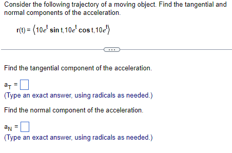 Consider the following trajectory of a moving object. Find the tangential and
normal components of the acceleration.
r(t) = (10e¹ sint, 10e* cost, 10e¹)
Find the tangential component of the acceleration.
a =
(Type an exact answer, using radicals as needed.)
Find the normal component of the acceleration.
an
(Type an exact answer, using radicals as needed.)