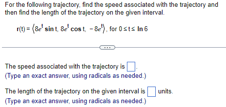 For the following trajectory, find the speed associated with the trajectory and
then find the length of the trajectory on the given interval.
r(t) = (&e¹ sint, &e* cos t, -8e¹), for 0≤t≤ In 6
The speed associated with the trajectory is
(Type an exact answer, using radicals as needed.)
The length of the trajectory on the given interval is
(Type an exact answer, using radicals as needed.)
units.