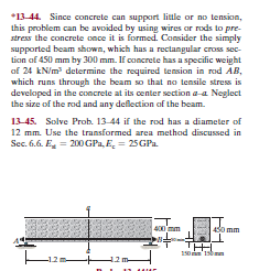 *13-44. Since concrete can support little or no tension,
this problem can be avoided by using wires ar rods to pre-
stress the concrete once it is formed. Consider the simply
supported beam shown, which has a rectangular cross sec-
tion af 450 mm by 300 mm. If concrete has a specific weight
af 24 kN/m determine the required tension in rod AB,
which runs through the beam so that no tensile stress is
developed in the concrete at its center section a-a Neglect
the size of the rod and any deflection of the beam.
13-45. Solve Prob. 13-44 if the rod has a diameter of
12 mm. Use the transformed area method discussed in
Sec. 6.6. E = 200 GPa, E, = 25GPa.
400 mm
Omm
150 mm 150 n
-12 m
42 m-
