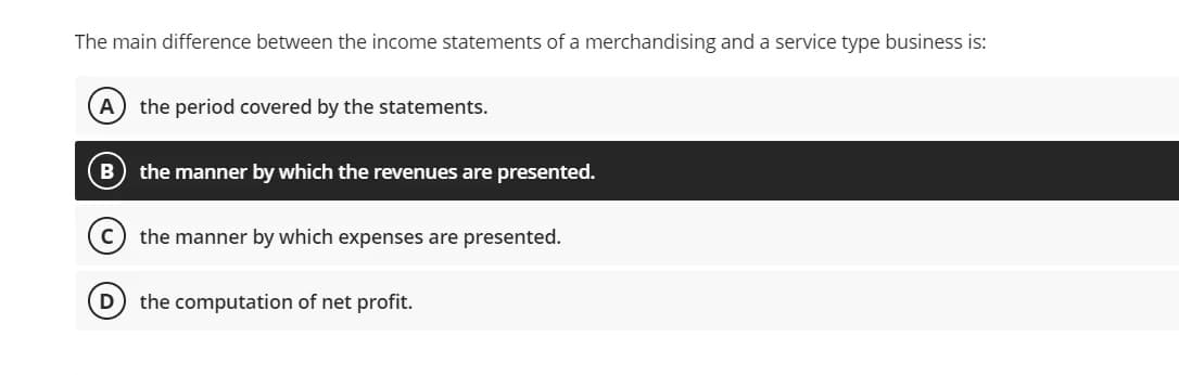 The main difference between the income statements of a merchandising and a service type business is:
A) the period covered by the statements.
the manner by which the revenues are presented.
the manner by which expenses are presented.
D the computation of net profit.
