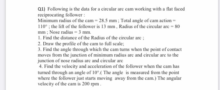 Q1) Following is the data for a circular arc cam working with a flat faced
reciprocating follower :
Minimum radius of the cam 28.5 mm; Total angle of cam action =
110° ; the lift of the follower is 13 mm, Radius of the circular arc = 80
mm ; Nose radius = 3 mm.
1. Find the distance of the Radius of the circular arc ;
2. Draw the profile of the cam to full scale;
3. Find the angle through which the cam turns when the point of contact
moves from the junction of minimum radius arc and circular arc to the
junction of nose radius are and circular arc
4. Find the velocity and acceleration of the follower when the cam has
turned through an angle of 10°.( The angle is measured from the point
where the follower just starts moving away from the cam.) The angular
velocity of the cam is 200 rpm.
