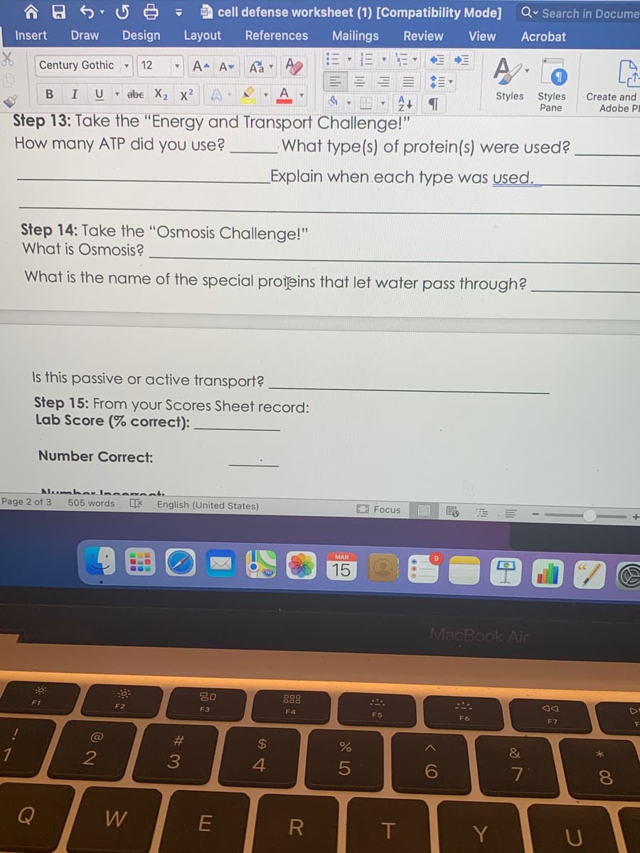 cell defense worksheet (1) [Compatibility Mode]
Qv Search in Docume
Insert
Draw
Design
Layout
References
Mailings
Review
View
Acrobat
A.
Century Gothic -
12
A A-
U - abe X,2 x²
A
A
Styles Styles
Pane
Create and
Adobe PI
Step 13: Take the "Energy and Transport Challenge!"
How many ATP did you use?
What type(s) of protein(s) were used?
Explain when each type was used.
Step 14: Take the "Osmosis Challenge!"
What is Osmosis?
What is the name of the special proieins that let water pass through?
Is this passive or active transport?
Step 15: From your Scores Sheet record:
Lab Score (% correct):
Number Correct:
Numbar Incen et
Page 2 of 3
* English (United States)
505 words
E Focus
MAR
15
MacBook Air
888
F1
F2
F3
F4
F5
F6
F7
F
@
%23
$
&
7
8.
Q
W
T
Y
