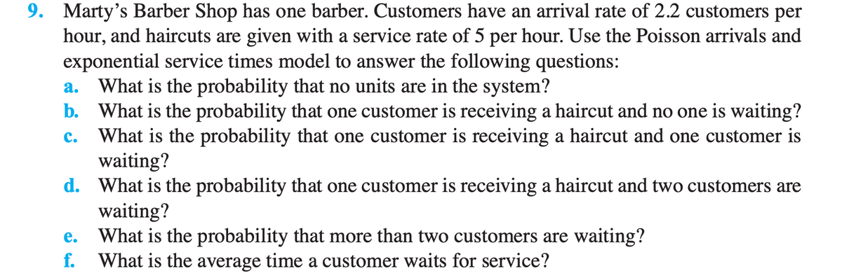 9. Marty's Barber Shop has one barber. Customers have an arrival rate of 2.2 customers per
hour, and haircuts are given with a service rate of 5 per hour. Use the Poisson arrivals and
exponential service times model to answer the following questions:
a. What is the probability that no units are in the system?
b. What is the probability that one customer is receiving a haircut and no one is waiting?
What is the probability that one customer is receiving a haircut and one customer is
waiting?
C.
d. What is the probability that one customer is receiving a haircut and two customers are
waiting?
e. What is the probability that more than two customers are waiting?
f. What is the average time a customer waits for service?