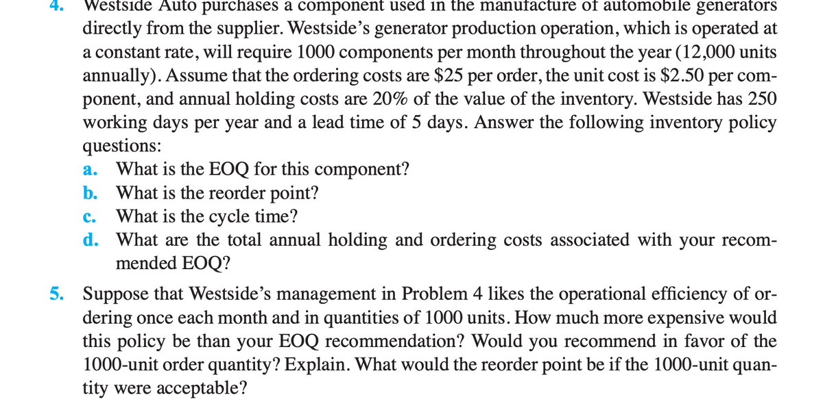 4.
Westside Auto purchases a component used in the manufacture of automobile generators
directly from the supplier. Westside's generator production operation, which is operated at
a constant rate, will require 1000 components per month throughout the year (12,000 units
annually). Assume that the ordering costs are $25 per order, the unit cost is $2.50 per com-
ponent, and annual holding costs are 20% of the value of the inventory. Westside has 250
working days per year and a lead time of 5 days. Answer the following inventory policy
questions:
a.
What is the EOQ for this component?
b. What is the reorder point?
C.
What is the cycle time?
d. What are the total annual holding and ordering costs associated with your recom-
mended EOQ?
5. Suppose that Westside's management in Problem 4 likes the operational efficiency of or-
dering once each month and in quantities of 1000 units. How much more expensive would
this policy be than your EOQ recommendation? Would you recommend in favor of the
1000-unit order quantity? Explain. What would the reorder point be if the 1000-unit quan-
tity were acceptable?