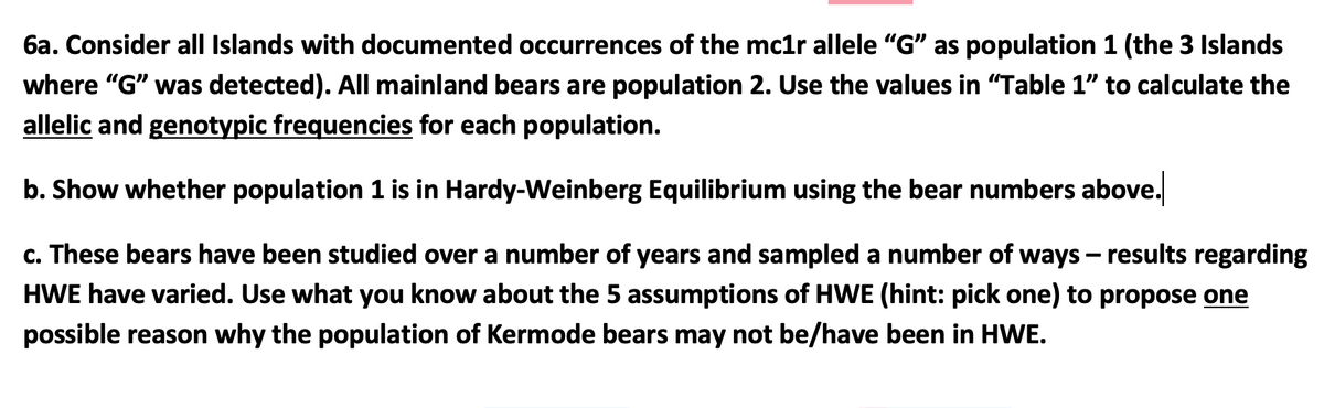 6a. Consider all Islands with documented occurrences of the mc1r allele "G" as population 1 (the 3 Islands
where "G" was detected). All mainland bears are population 2. Use the values in "Table 1" to calculate the
allelic and genotypic frequencies for each population.
b. Show whether population 1 is in Hardy-Weinberg Equilibrium using the bear numbers above.
c. These bears have been studied over a number of years and sampled a number of ways - results regarding
HWE have varied. Use what you know about the 5 assumptions of HWE (hint: pick one) to propose one
possible reason why the population of Kermode bears may not be/have been in HWE.