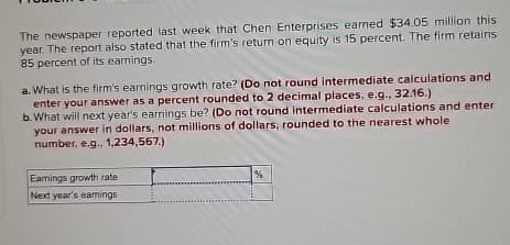 The newspaper reported last week that Chen Enterprises earned $34.05 million this
year. The report also stated that the firm's return on equity is 15 percent. The firm retains
85 percent of its earnings.
a. What is the firm's earnings growth rate? (Do not round intermediate calculations and
enter your answer as a percent rounded to 2 decimal places, e.g., 32.16.)
b. What will next year's earnings be? (Do not round intermediate calculations and enter
your answer in dollars, not millions of dollars, rounded to the nearest whole
number, e.g., 1,234,567.)
Earings growth rate
Next year's earnings
%