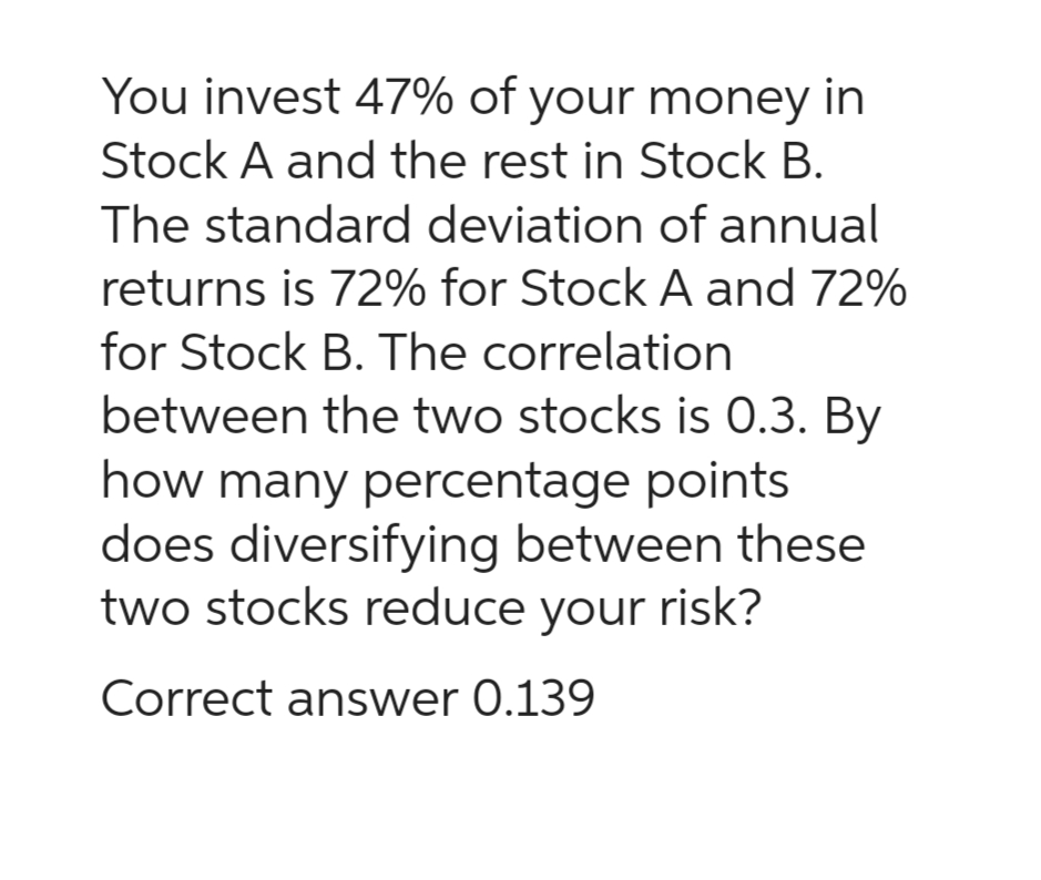 You invest 47% of your money in
Stock A and the rest in Stock B.
The standard deviation of annual
returns is 72% for Stock A and 72%
for Stock B. The correlation
between the two stocks is 0.3. By
how many percentage points
does diversifying between these
two stocks reduce your risk?
Correct answer 0.139