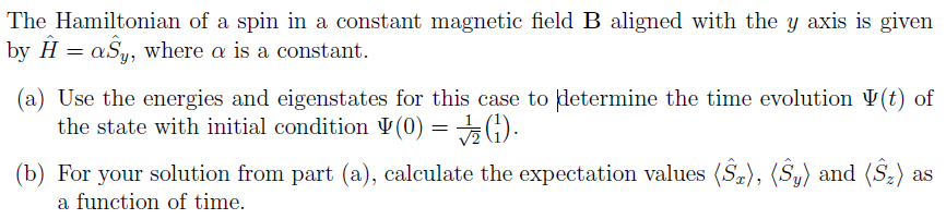 The Hamiltonian of a spin in a constant magnetic field B aligned with the y axis is give
by H = aSy, where a is a constant.
(a) Use the energies and eigenstates for this case to determine the time evolution V(t) of
the state with initial condition ¥(0) = 5 G).
(b) For your solution from part (a), calculate the expectation values (Sz), (Sy) and (S:) as
a function of time.
