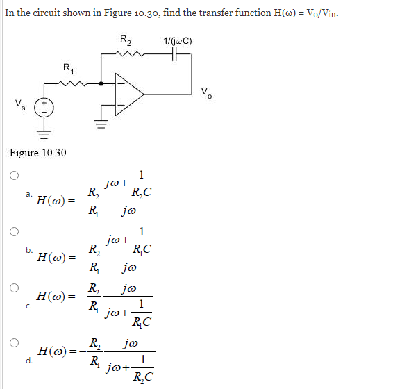 In the circuit shown in Figure 10.30, find the transfer function H(o) = Vo/Vin.
R₂
Figure 10.30
b.
R₁
d.
H(o):
H(@)
=
H(o):
H(o)
=
1
jo+
R₂ R₂C
R₁ ja
R₂
R₁
R₂
R₁
jo +
jo
jo
jo+
1
R₂C
jo+
R₂C
R₂ jo
R.
1
R₂C
1/(jwC)