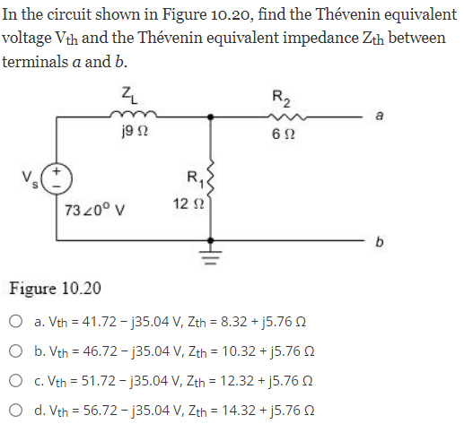 In the circuit shown in Figure 10.20, find the Thévenin equivalent
voltage Vth and the Thévenin equivalent impedance Zth between
terminals a and b.
ZL
j9 2
7320⁰ V
R₁
12 02
R₂
602
Figure 10.20
O a. Vth = 41.72-j35.04 V, Zth = 8.32 + j5.76 02
O b. Vth = 46.72-j35.04 V, Zth = 10.32 + j5.76 02
O c. Vth = 51.72-j35.04 V, Zth = 12.32 +j5.76
O d. Vth = 56.72-j35.04 V, Zth = 14.32 + j5.76 2
