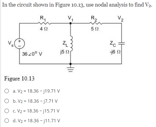 In the circuit shown in Figure 10.13, use nodal analysis to find V2.
R₁
R₂
V₂
552
452
36 20⁰ V
ZL
j5 2
Figure 10.13
O a. V₂ = 18.36-j19.71 V
O b. V2 = 18.36-j7.71 V
O c. V₂ = 18.36-j15.71 V
O d. V₂ = 18.36-j11.71 V
Zc
-16 2