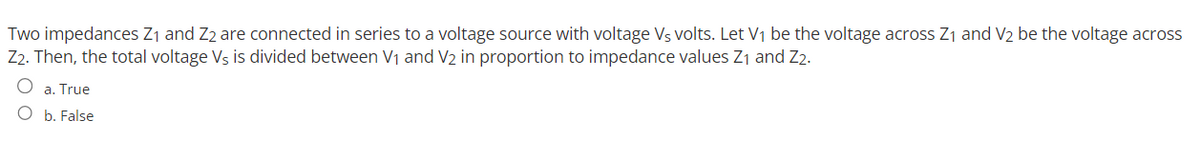 Two impedances Z₁ and Z2 are connected in series to a voltage source with voltage Vs volts. Let V₁ be the voltage across Z₁ and V₂ be the voltage across
Z2. Then, the total voltage Vs is divided between V₁ and V2 in proportion to impedance values Z₁ and Z2.
O
a. True
O b. False