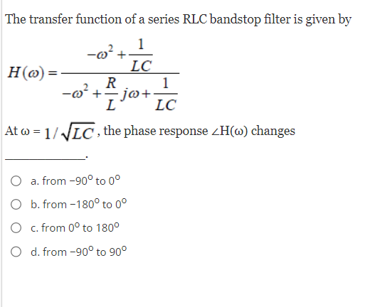 The transfer function of a series RLC bandstop filter is given by
1
H(o)=
-@² +·
02²
LC
R
+ = jw+·
L
At w=1/√√LC, the phase response <H(w) changes
a. from -90° to 0°
O b. from -180° to 0°
O c. from 0° to 180°
O d. from -90° to 90°
1
LC