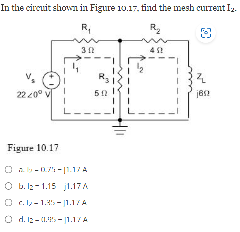 In the circuit shown in Figure 10.17, find the mesh current I₂.
R₁
R2
O
3 Ω
Vs
2220°
Figure 10.17
a. l2 = 0.75-j1.17 A
O b. 12 = 1.15-j1.17 A
O c. 12 = 1.35-j1.17 A
O d. 12 = 0.95-j1.17 A
R3
502
N
492
Z
j6n
