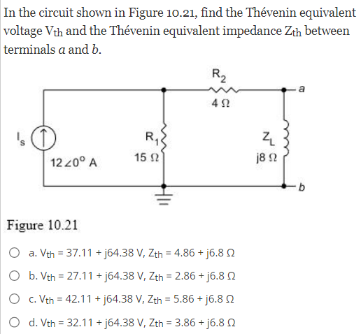 In the circuit shown in Figure 10.21, find the Thévenin equivalent
voltage Vth and the Thévenin equivalent impedance Zth between
terminals a and b.
's (1)
12 20° A
Figure 10.21
R₁
15 02
R₂
492
a. Vth = 37.11 +j64.38 V, Zth = 4.86 + j6.80
O b. Vth = 27.11+j64.38 V, Zth = 2.86 +j6.8
O
c. Vth = 42.11 +j64.38 V, Zth = 5.86 +j6.8
d. Vth = 32.11 + j64.38 V, Zth = 3.86 +j6.80
Z
j8 92
a