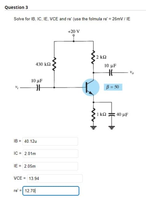 Question 3
Solve for IB, IC, IE, VCE and re' (use the folmula re' = 26mV / IE
430 ΚΩ
10 μF
IB = 40.12u
IC = 2.01m
IE = 2.05m
H
VCE = 13.94
re' = 12.70|
www
+20 V
• 2 ΚΩ
10 μF
1 kn
B = 50
H₁₁
40 μF