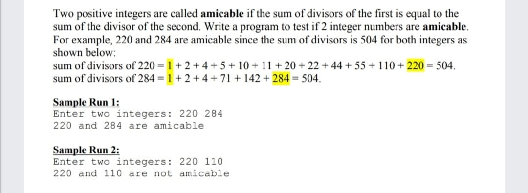 Two positive integers are called amicable if the sum of divisors of the first is equal to the
sum of the divisor of the second. Write a program to test if 2 integer numbers are amicable.
For example, 220 and 284 are amicable since the sum of divisors is 504 for both integers as
shown below:
sum of divisors of 220 = 1 + 2 +4 +5+ 10 +11 + 20 + 22 + 44 + 55+ 110 + 220 = 504.
sum of divisors of 284 = 1+ 2 +4 + 71 + 142 + 284 = 504.
Sample Run 1:
Enter two integers: 220 284
220 and 284 are amicable
Sample Run 2:
Enter two integers: 220 110
220 and 110 are not amicable
