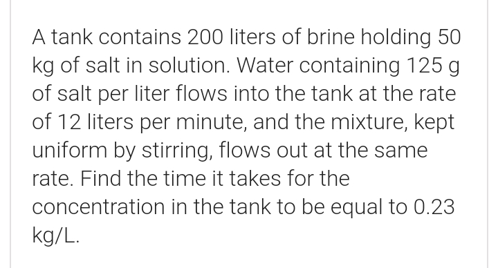 A tank contains 200 liters of brine holding 50
kg of salt in solution. Water containing 125 g
of salt per liter flows into the tank at the rate
of 12 liters per minute, and the mixture, kept
uniform by stirring, flows out at the same
rate. Find the time it takes for the
concentration in the tank to be equal to 0.23
kg/L.
