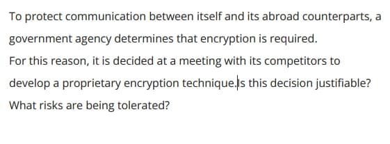 To protect communication between itself and its abroad counterparts, a
government agency determines that encryption is required.
For this reason, it is decided at a meeting with its competitors to
develop a proprietary encryption technique.Is this decision justifiable?
What risks are being tolerated?
