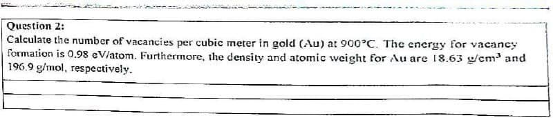 Question 2:
Calculate the number of vacancies per cubic meter in gold (Au) at 900°C. The energy for vacancy
formation is 0.98 eV/atom. Furthermore, the density and atomic weight for Au are 18.63 g/cm³ and
196.9 g/mol, respectively.