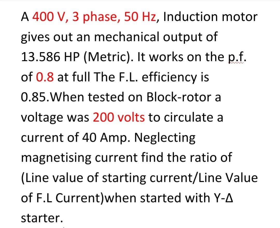 A 400 V, 3 phase, 50 Hz, Induction motor
gives out an mechanical output of
13.586 HP (Metric). It works on the p.f.
of 0.8 at full The F.L. efficiency is
0.85.When tested on Block-rotor a
voltage was 200 volts to circulate a
current of 40 Amp. Neglecting
magnetising current find the ratio of
(Line value of starting current/Line Value
of F.L Current)when started with Y-A
starter.