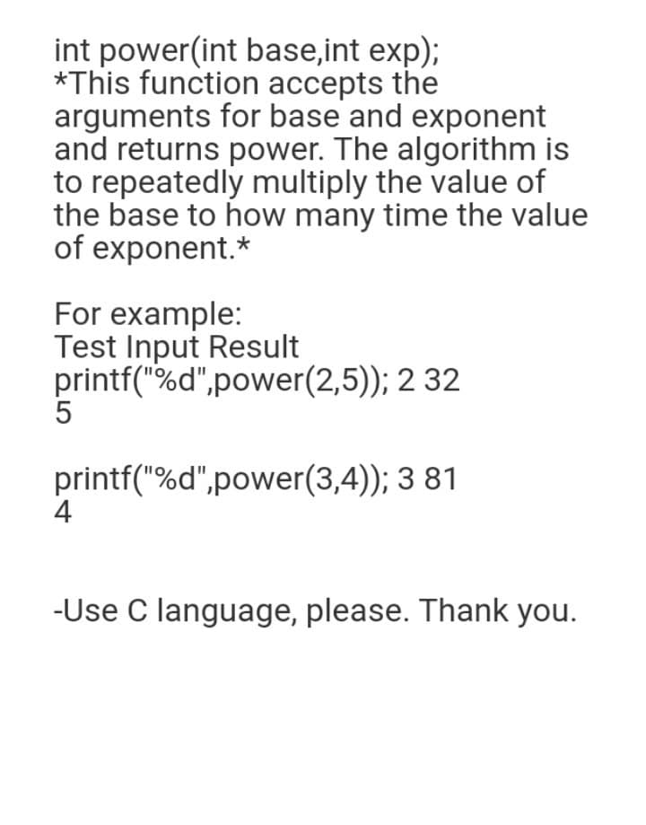 int power(int base,int exp);
*This function accepts the
arguments for base and exponent
and returns power. The algorithm is
to repeatedly multiply the value of
the base to how many time the value
of exponent.*
For example:
Test Input Result
printf("%d",power(2,5)); 2 32
5
printf("%d",power(3,4)); 3 81
4
-Use C language, please. Thank you.