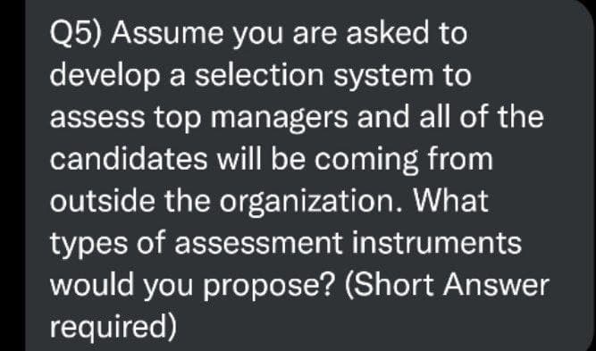 Q5) Assume you are asked to
develop a selection system to
assess top managers and all of the
candidates will be coming from
outside the organization. What
types of assessment instruments
would you propose? (Short Answer
required)
