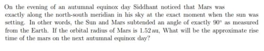 On the evening of an autumnal equinox day Siddhant noticed that Mars was
exactly along the north-south meridian in his sky at the exact moment when the sun was
setting. In other words, the Sun and Mars subtended an angle of exactly 90° as measured
from the Earth. If the orbital radius of Mars is 1.52 au, What will be the approximate rise
time of the mars on the next autumnal equinox day?
